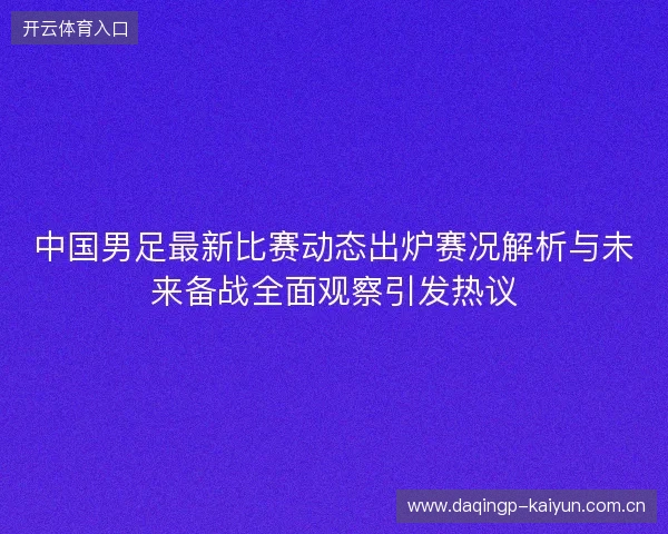 中国男足最新比赛动态出炉赛况解析与未来备战全面观察引发热议